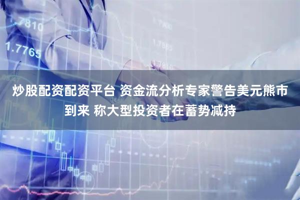 炒股配资配资平台 资金流分析专家警告美元熊市到来 称大型投资者在蓄势减持