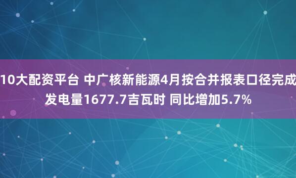 10大配资平台 中广核新能源4月按合并报表口径完成发电量1677.7吉瓦时 同比增加5.7%