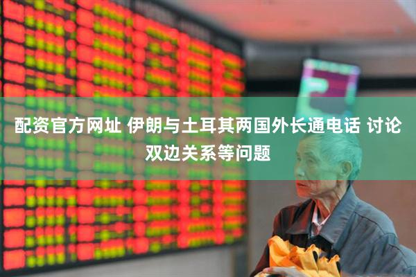 配资官方网址 伊朗与土耳其两国外长通电话 讨论双边关系等问题
