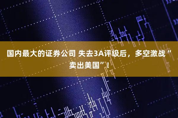 国内最大的证券公司 失去3A评级后，多空激战“卖出美国”！