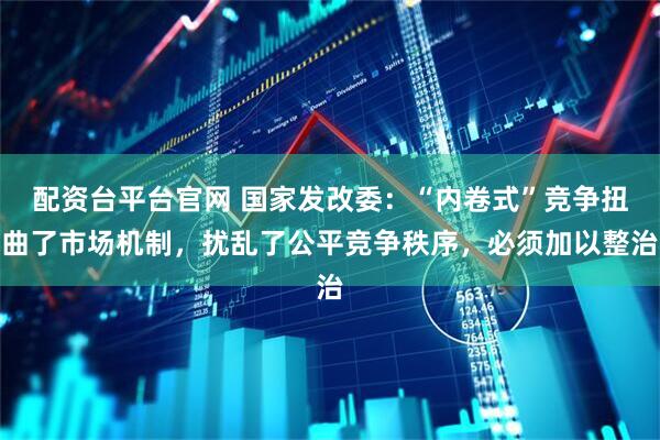 配资台平台官网 国家发改委：“内卷式”竞争扭曲了市场机制，扰乱了公平竞争秩序，必须加以整治