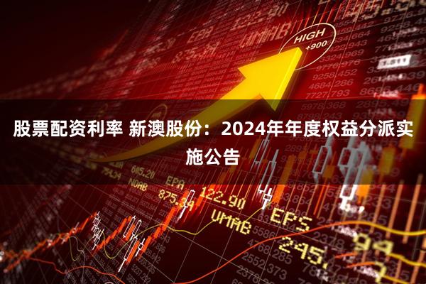 股票配资利率 新澳股份：2024年年度权益分派实施公告