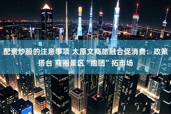 配资炒股的注意事项 太原文商旅融合促消费：政策搭台 商圈景区“抱团”拓市场