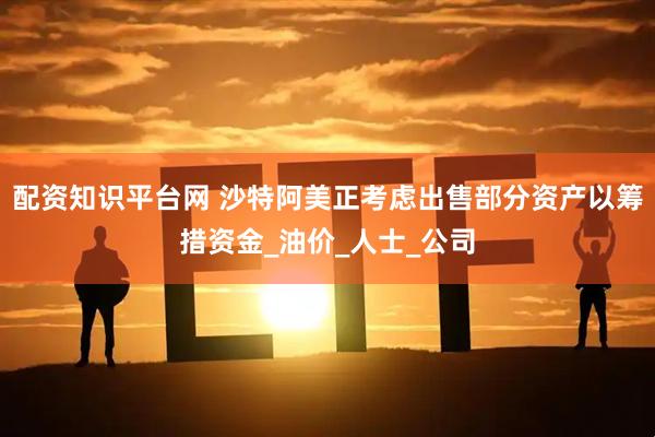 配资知识平台网 沙特阿美正考虑出售部分资产以筹措资金_油价_人士_公司
