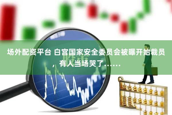 场外配资平台 白宫国家安全委员会被曝开始裁员，有人当场哭了……