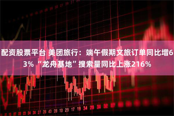 配资股票平台 美团旅行：端午假期文旅订单同比增63% “龙舟基地”搜索量同比上涨216%