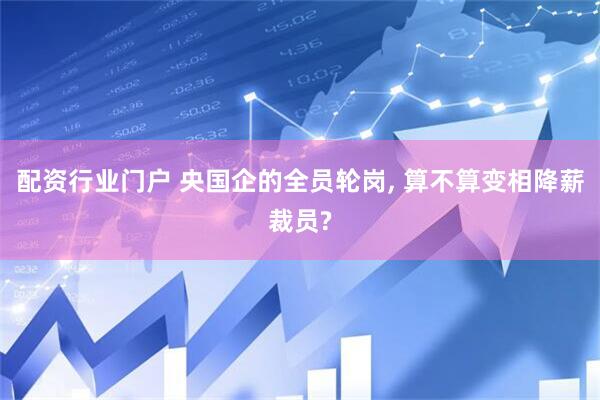 配资行业门户 央国企的全员轮岗, 算不算变相降薪裁员?