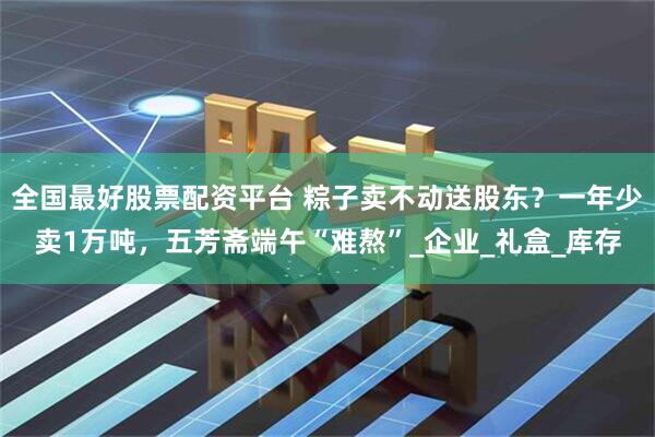 全国最好股票配资平台 粽子卖不动送股东？一年少卖1万吨，五芳斋端午“难熬”_企业_礼盒_库存