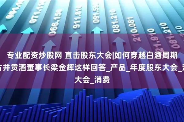 专业配资炒股网 直击股东大会|如何穿越白酒周期？古井贡酒董事长梁金辉这样回答_产品_年度股东大会_消费