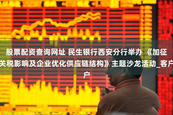 股票配资查询网址 民生银行西安分行举办 《加征关税影响及企业优化供应链结构》主题沙龙活动_客户