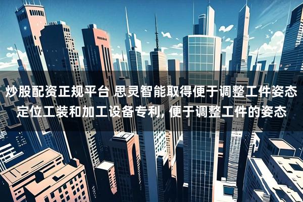 炒股配资正规平台 思灵智能取得便于调整工件姿态定位工装和加工设备专利, 便于调整工件的姿态