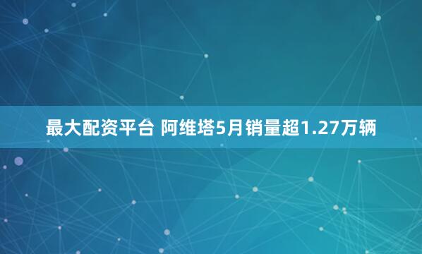 最大配资平台 阿维塔5月销量超1.27万辆
