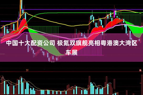 中国十大配资公司 极氪双旗舰亮相粤港澳大湾区车展