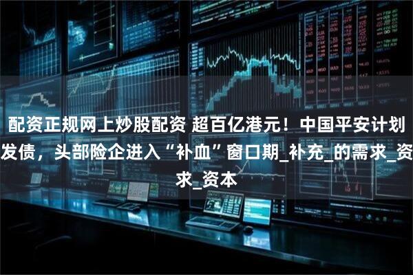 配资正规网上炒股配资 超百亿港元！中国平安计划再发债，头部险企进入“补血”窗口期_补充_的需求_资本
