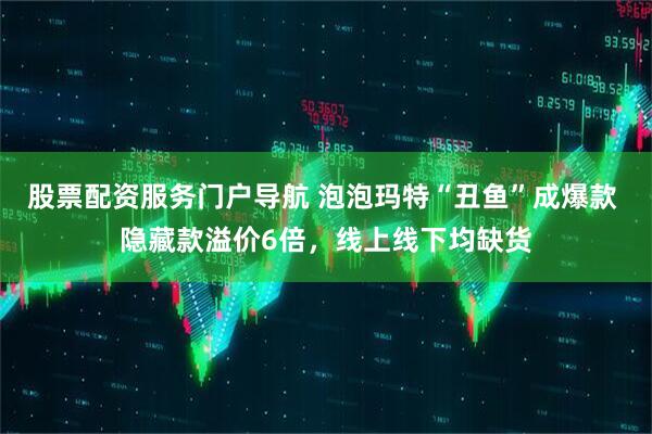 股票配资服务门户导航 泡泡玛特“丑鱼”成爆款 隐藏款溢价6倍，线上线下均缺货