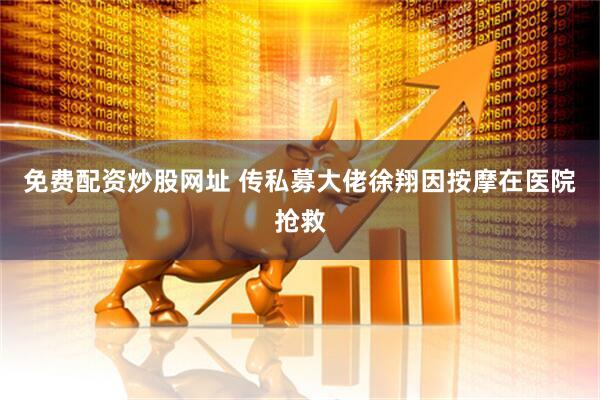 免费配资炒股网址 传私募大佬徐翔因按摩在医院抢救