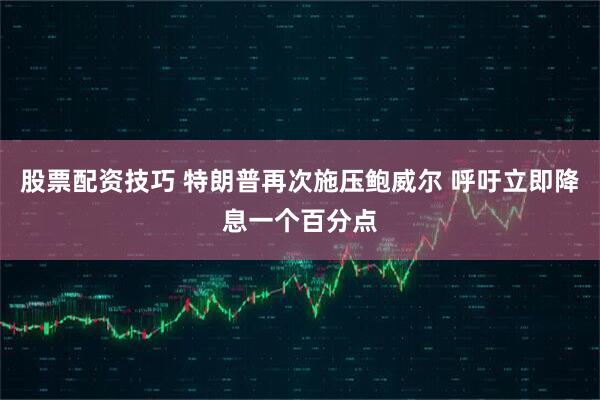 股票配资技巧 特朗普再次施压鲍威尔 呼吁立即降息一个百分点