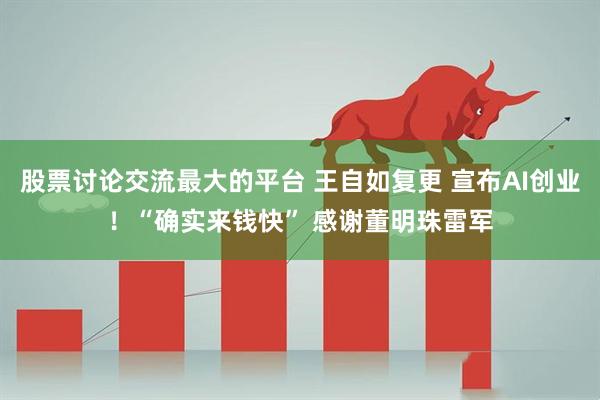 股票讨论交流最大的平台 王自如复更 宣布AI创业！“确实来钱快” 感谢董明珠雷军