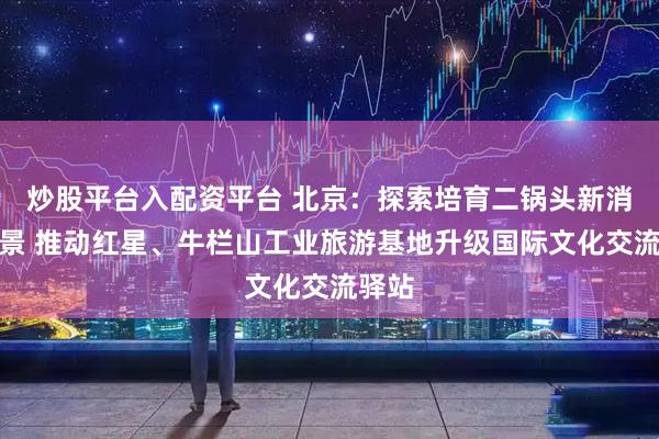 炒股平台入配资平台 北京：探索培育二锅头新消费场景 推动红星、牛栏山工业旅游基地升级国际文化交流驿站