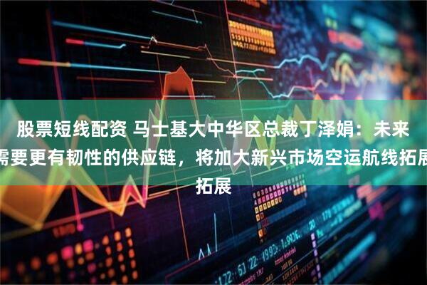股票短线配资 马士基大中华区总裁丁泽娟：未来需要更有韧性的供应链，将加大新兴市场空运航线拓展
