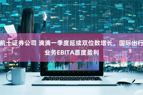 前十证券公司 滴滴一季度延续双位数增长，国际出行业务EBITA首度盈利