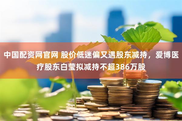 中国配资网官网 股价低迷偏又遇股东减持，爱博医疗股东白莹拟减持不超386万股