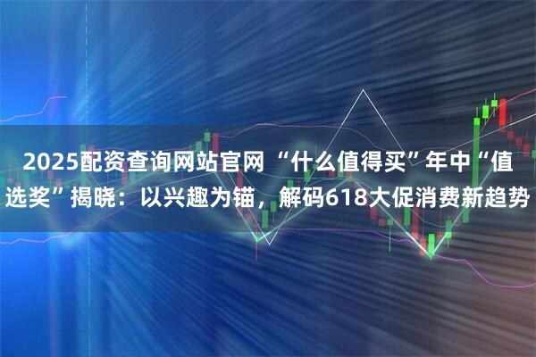 2025配资查询网站官网 “什么值得买”年中“值选奖”揭晓：以兴趣为锚，解码618大促消费新趋势