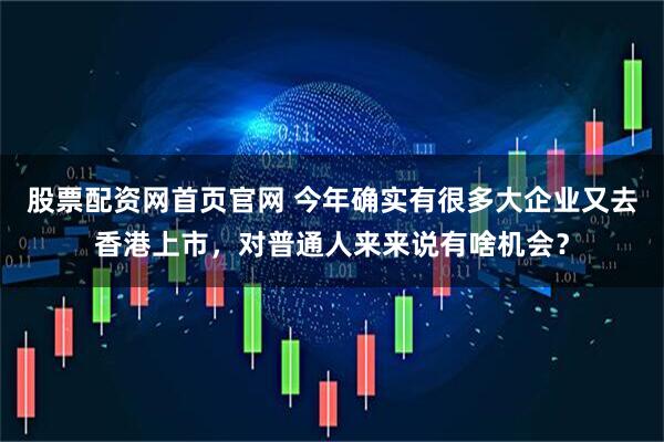 股票配资网首页官网 今年确实有很多大企业又去香港上市，对普通人来来说有啥机会？
