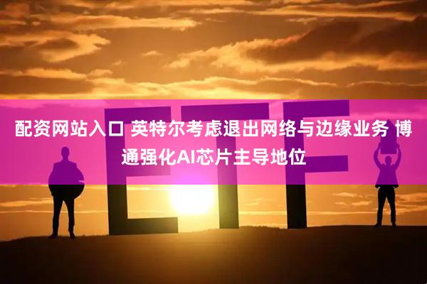 配资网站入口 英特尔考虑退出网络与边缘业务 博通强化AI芯片主导地位