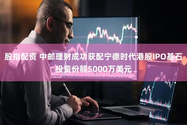 股指配资 中邮理财成功获配宁德时代港股IPO基石投资份额5000万美元