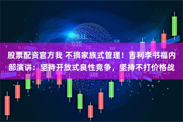 股票配资官方我 不搞家族式管理！吉利李书福内部演讲：坚持开放式良性竞争，坚持不打价格战
