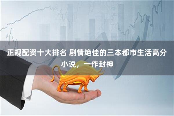 正规配资十大排名 剧情绝佳的三本都市生活高分小说，一作封神