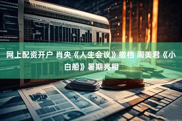 网上配资开户 肖央《人生会议》撤档 周美君《小白船》暑期亮相