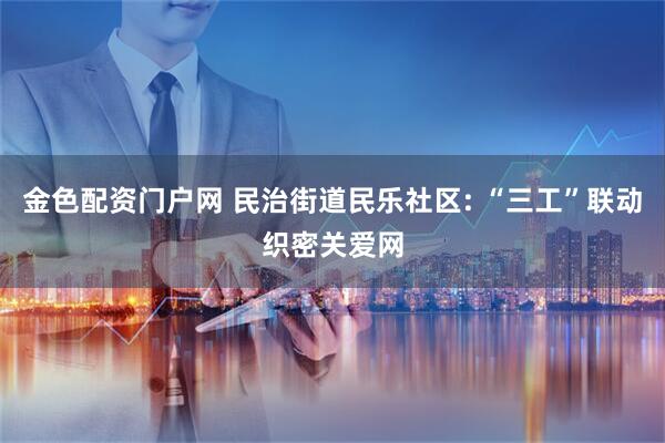 金色配资门户网 民治街道民乐社区: “三工”联动织密关爱网