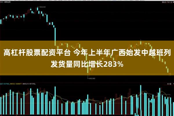 高杠杆股票配资平台 今年上半年广西始发中越班列发货量同比增长283%