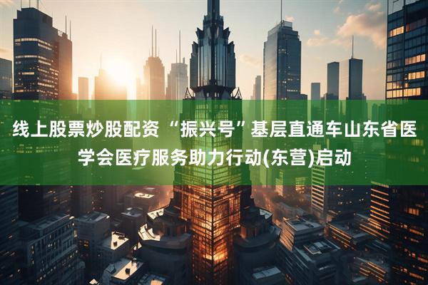 线上股票炒股配资 “振兴号”基层直通车山东省医学会医疗服务助力行动(东营)启动