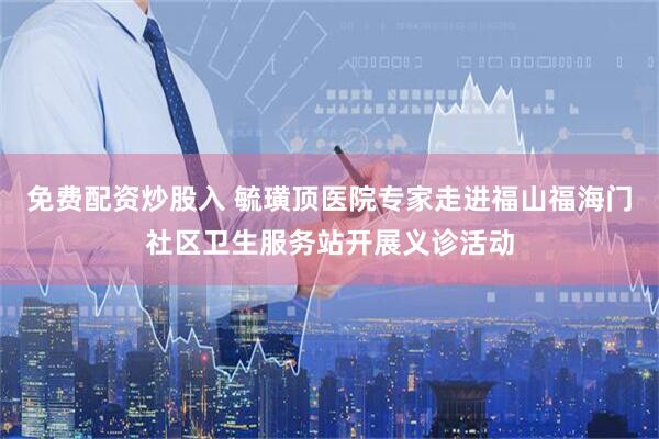 免费配资炒股入 毓璜顶医院专家走进福山福海门社区卫生服务站开展义诊活动