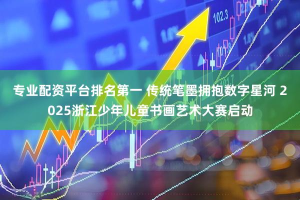 专业配资平台排名第一 传统笔墨拥抱数字星河 2025浙江少年儿童书画艺术大赛启动