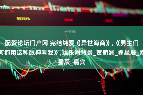 配资论坛门户网 完结纯爱《异世海商》,《男主们为何都用这种眼神看我》,娱乐圈背景_贺荀澜_翟星辰_嘉宾