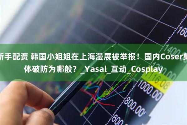新手配资 韩国小姐姐在上海漫展被举报！国内Coser集体破防为哪般？_Yasal_互动_Cosplay