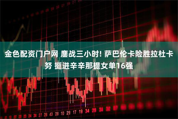 金色配资门户网 鏖战三小时! 萨巴伦卡险胜拉杜卡努 挺进辛辛那提女单16强