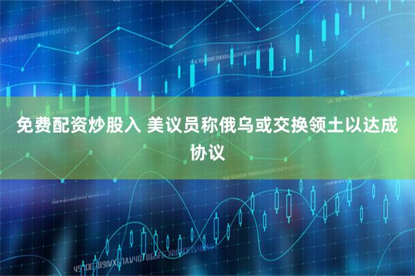免费配资炒股入 美议员称俄乌或交换领土以达成协议