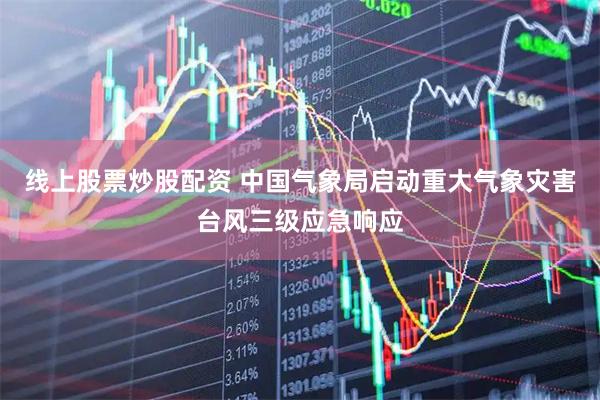 线上股票炒股配资 中国气象局启动重大气象灾害台风三级应急响应