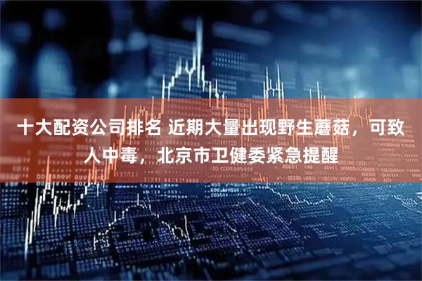 十大配资公司排名 近期大量出现野生蘑菇，可致人中毒，北京市卫健委紧急提醒