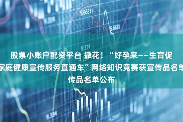 股票小账户配资平台 撒花！“好孕来——生育促进暨家庭健康宣传服务直通车”网络知识竞赛获宣传品名单公布