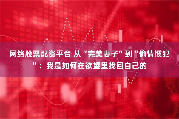网络股票配资平台 从“完美妻子”到“偷情惯犯”：我是如何在欲望里找回自己的