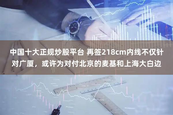 中国十大正规炒股平台 再签218cm内线不仅针对广厦，或许为对付北京的麦基和上海大白边